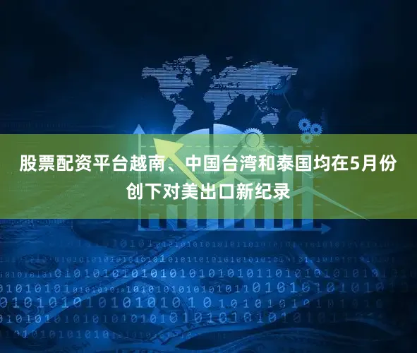 股票配资平台越南、中国台湾和泰国均在5月份创下对美出口新纪录