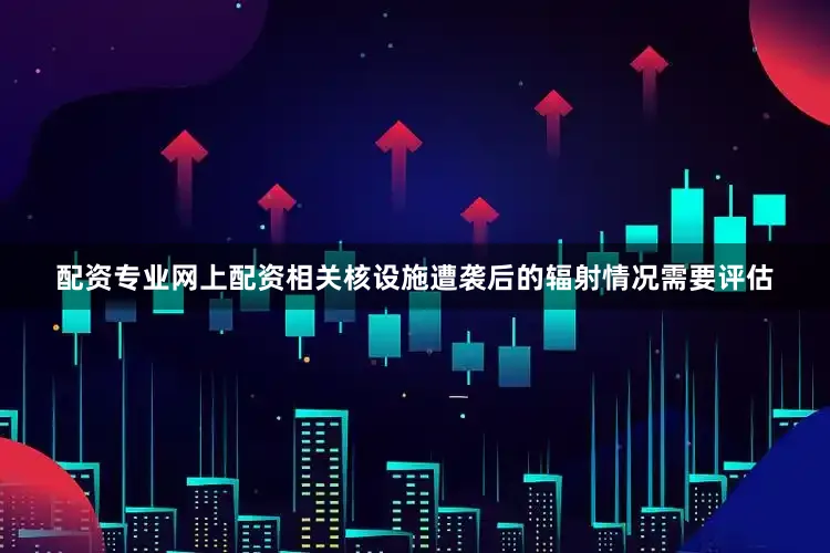 配资专业网上配资相关核设施遭袭后的辐射情况需要评估