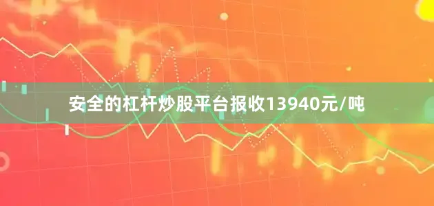 安全的杠杆炒股平台报收13940元/吨