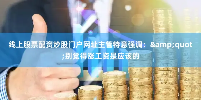 线上股票配资炒股门户网址主管特意强调：&quot;别觉得涨工资是应该的