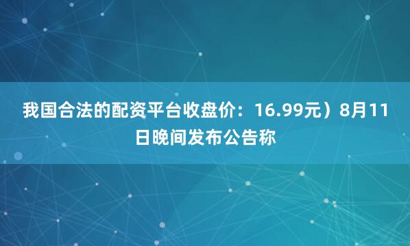 我国合法的配资平台收盘价：16.99元）8月11日晚间发布公告称